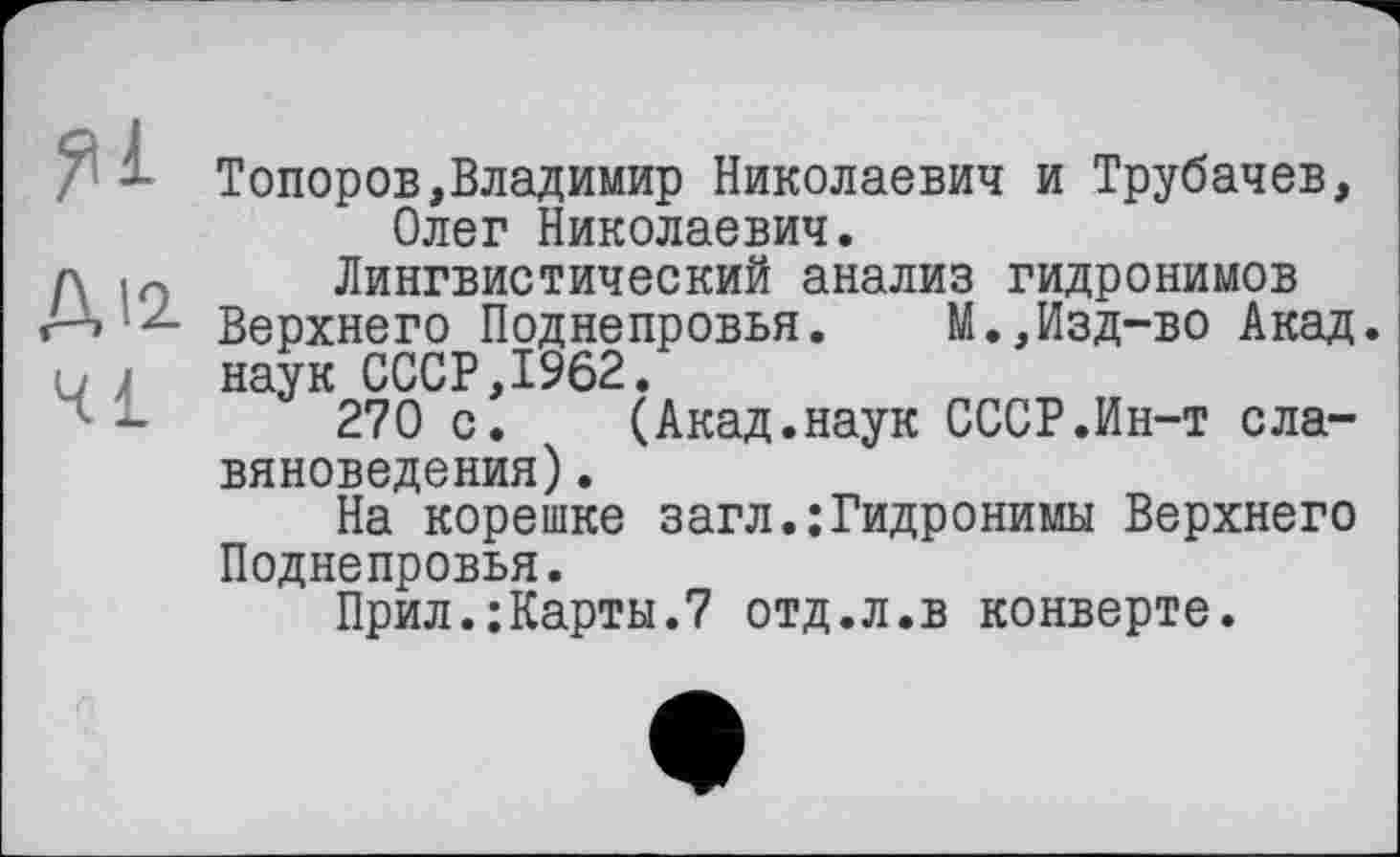 ﻿яі
Д12-
41
Топоров,Владимир Николаевич и Трубачев, Олег Николаевич.
Лингвистический анализ гидронимов Верхнего Поднепровья. М.,Изд-во Акад, наук СССР,1962.
270 с. (Акад.наук СССР.Ин-т славяноведения) .
На корешке загл.:Гидронимы Верхнего Поднепровья.
Прил.:Карты.7 отд.л.в конверте.